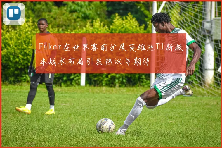Faker在世界赛前扩展英雄池T1新版本战术布局引发热议与期待