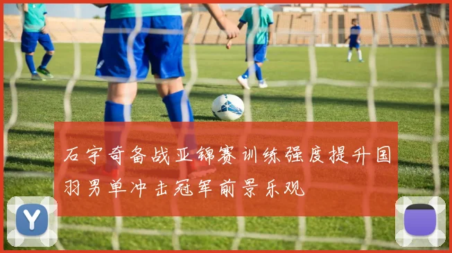 石宇奇备战亚锦赛训练强度提升国羽男单冲击冠军前景乐观